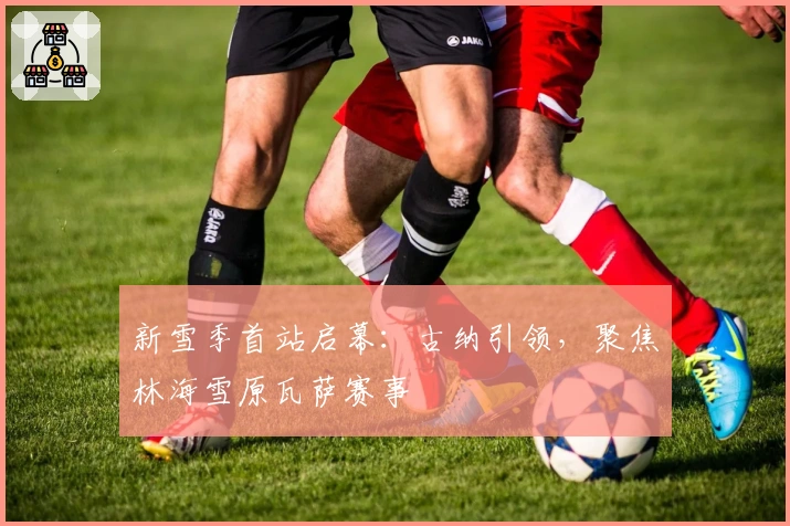 新雪季首站启幕：古纳引领，聚焦林海雪原瓦萨赛事