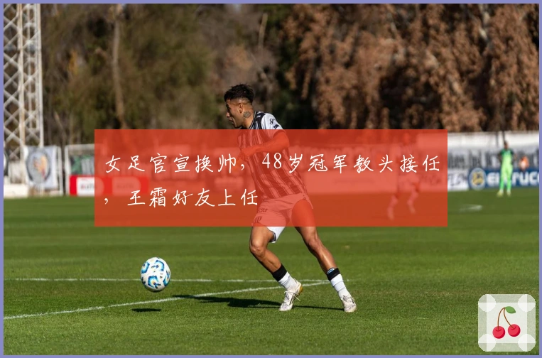 女足官宣换帅，48岁冠军教头接任，王霜好友上任