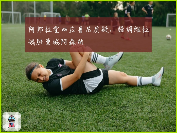 阿邦拉霍回应鲁尼质疑，强调维拉战胜曼城阿森纳