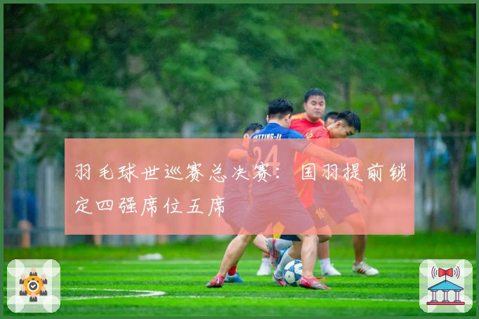 羽毛球世巡赛总决赛：国羽提前锁定四强席位五席