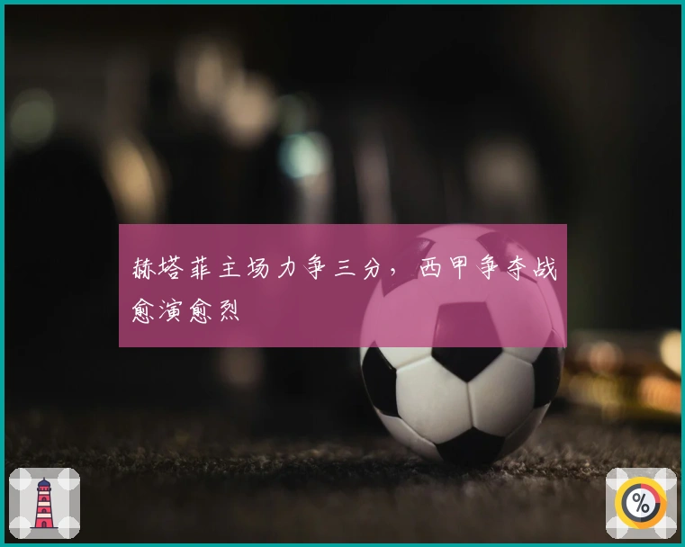 赫塔菲主场力争三分，西甲争夺战愈演愈烈