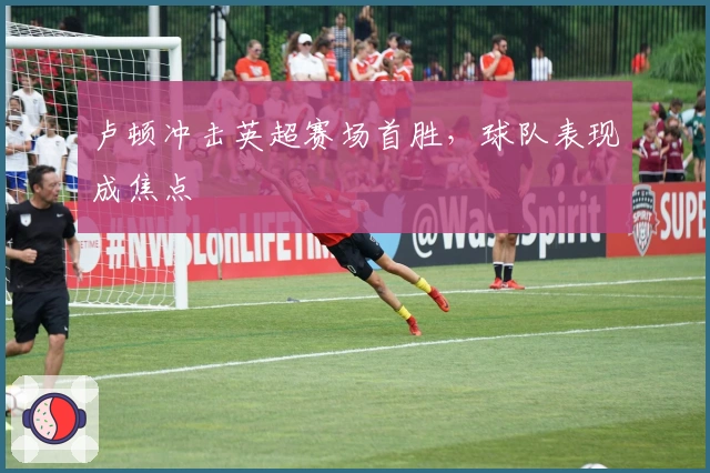 卢顿冲击英超赛场首胜，球队表现成焦点