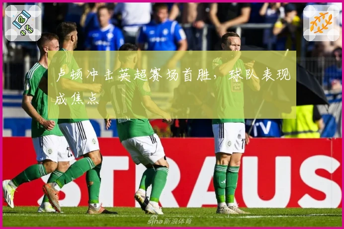 卢顿冲击英超赛场首胜,球队表现成焦点